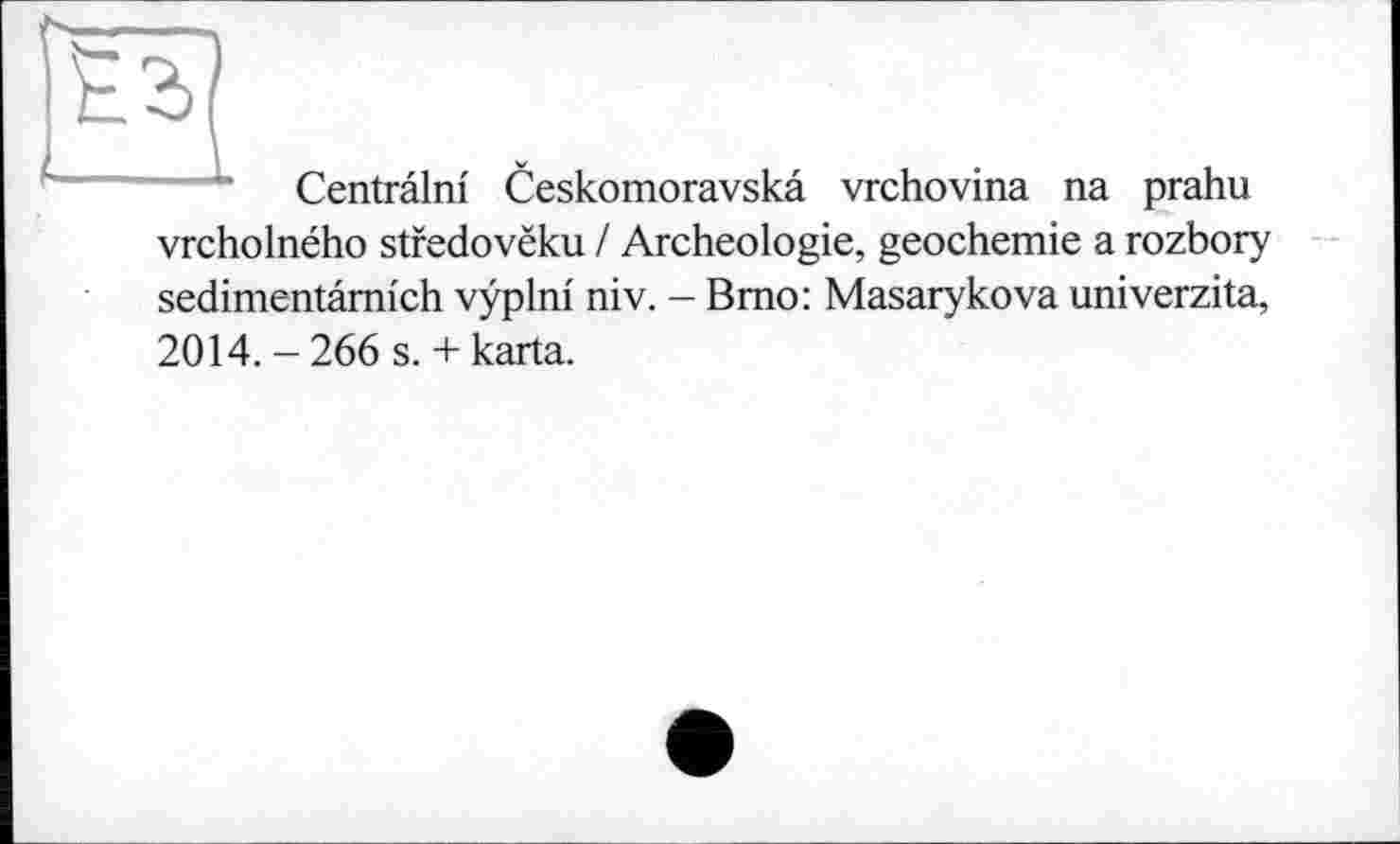 ﻿Centrâlni Ceskomoravskâ vrchovina na prahu vrcholného stfedovëku / Archéologie, geochemie a rozbory sedimentâmich vÿplni niv. - Brno: Masarykova univerzita, 2014.-266 s. + karta.